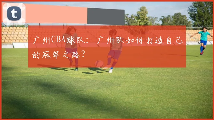 广州CBA球队：广州队如何打造自己的冠军之路？