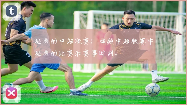 经典的中超联赛：回顾中超联赛中经典的比赛和赛事时刻。