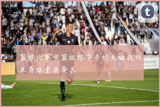 篮球比赛中篮板球争夺的关键技巧及身体素质要求