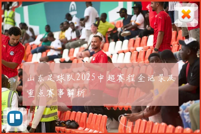 山东足球队2025中超赛程全记录及重点赛事解析